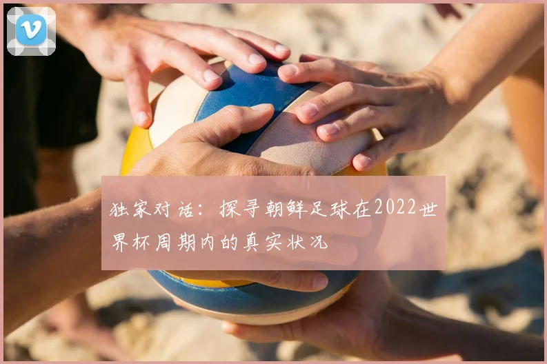 独家对话:探寻朝鲜足球在2022世界杯周期内的真实状况