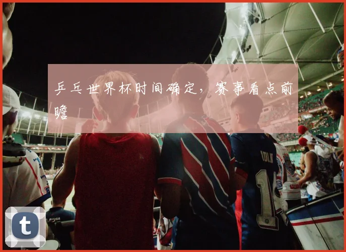 乒乓世界杯时间确定，赛事看点前瞻
