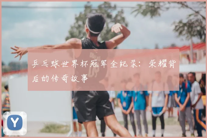 乒乓球世界杯冠军全纪录：荣耀背后的传奇故事