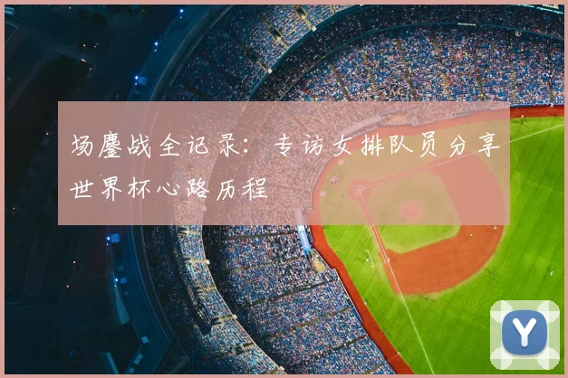 场鏖战全记录：专访女排队员分享世界杯心路历程