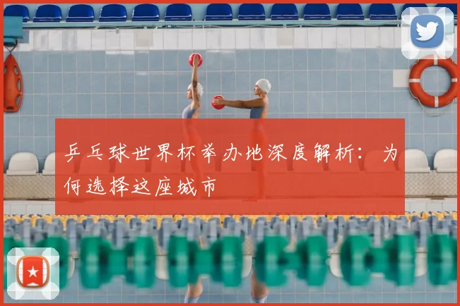 乒乓球世界杯举办地深度解析：为何选择这座城市