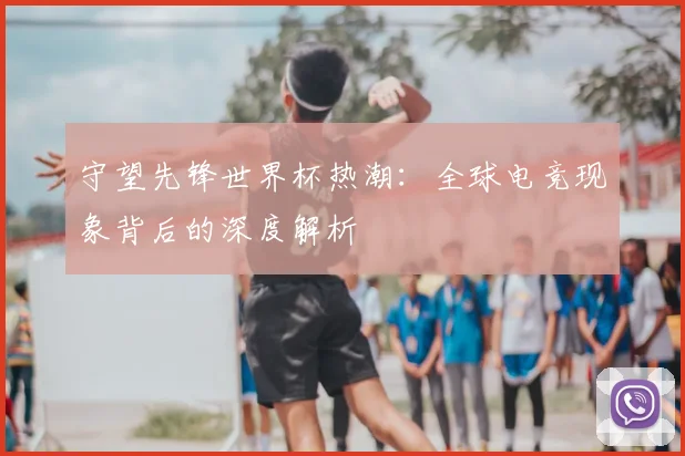 守望先锋世界杯热潮：全球电竞现象背后的深度解析