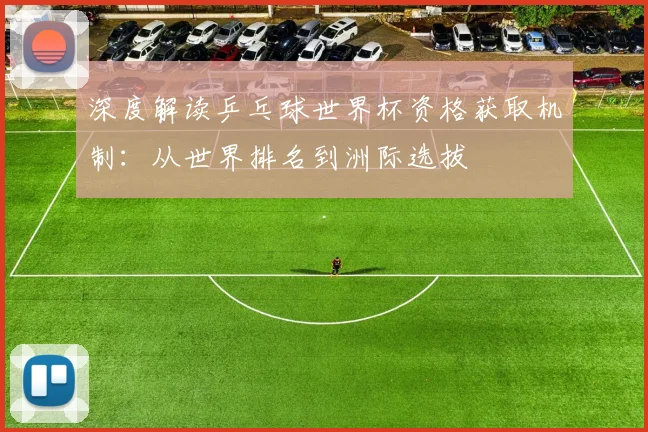 深度解读乒乓球世界杯资格获取机制：从世界排名到洲际选拔