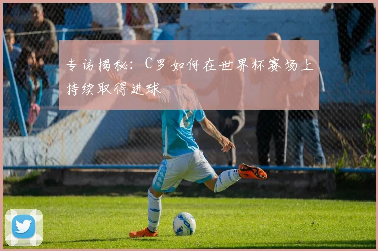 专访揭秘：C罗如何在世界杯赛场上持续取得进球