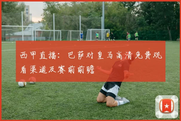 西甲直播：巴萨对皇马高清免费观看渠道及赛前前瞻