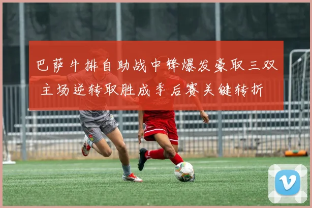 巴萨牛排自助战中锋爆发豪取三双 主场逆转取胜成季后赛关键转折