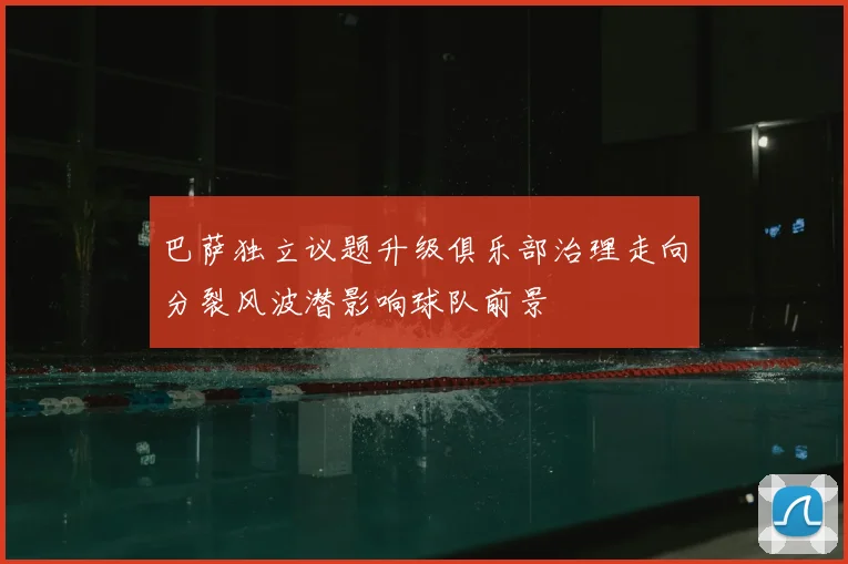 巴萨独立议题升级俱乐部治理走向分裂风波潜影响球队前景