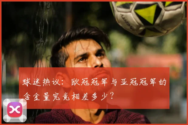球迷热议：欧冠冠军与亚冠冠军的含金量究竟相差多少？