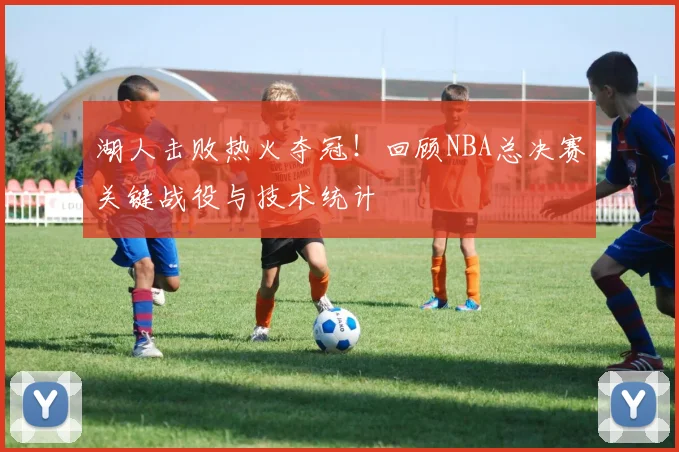湖人击败热火夺冠！回顾NBA总决赛关键战役与技术统计