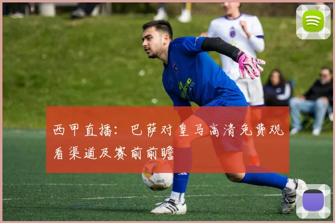 西甲直播：巴萨对皇马高清免费观看渠道及赛前前瞻