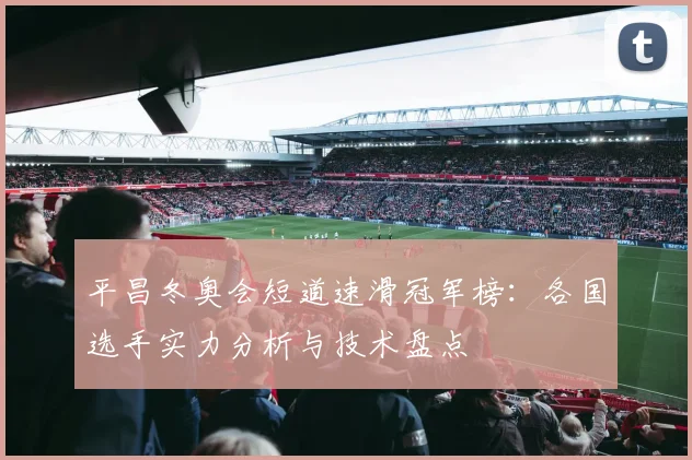 平昌冬奥会短道速滑冠军榜：各国选手实力分析与技术盘点